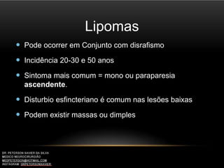 Lipomas
 Pode ocorrer em Conjunto com disrafismo
 Incidência 20-30 e 50 anos
 Sintoma mais comum = mono ou paraparesia
ascendente.
 Disturbio esfincteriano é comum nas lesões baixas
 Podem existir massas ou dimples
 