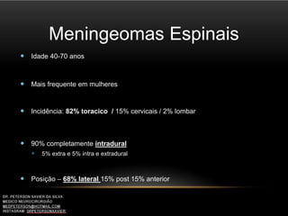 Meningeomas Espinais
 Idade 40-70 anos
 Mais frequente em mulheres
 Incidência: 82% toracico / 15% cervicais / 2% lombar
 90% completamente intradural
 5% extra e 5% intra e extradural
 Posição – 68% lateral 15% post 15% anterior
 