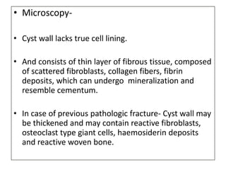 • Microscopy-
• Cyst wall lacks true cell lining.
• And consists of thin layer of fibrous tissue, composed
of scattered fibroblasts, collagen fibers, fibrin
deposits, which can undergo mineralization and
resemble cementum.
• In case of previous pathologic fracture- Cyst wall may
be thickened and may contain reactive fibroblasts,
osteoclast type giant cells, haemosiderin deposits
and reactive woven bone.
 