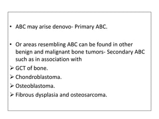 • ABC may arise denovo- Primary ABC.
• Or areas resembling ABC can be found in other
benign and malignant bone tumors- Secondary ABC
such as in association with
 GCT of bone.
 Chondroblastoma.
 Osteoblastoma.
 Fibrous dysplasia and osteosarcoma.
 