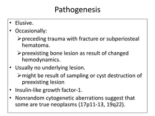 Pathogenesis
• Elusive.
• Occasionally:
preceding trauma with fracture or subperiosteal
hematoma.
preexisting bone lesion as result of changed
hemodynamics.
• Usually no underlying lesion.
might be result of sampling or cyst destruction of
preexisting lesion
• Insulin-like growth factor-1.
• Nonrandom cytogenetic aberrations suggest that
some are true neoplasms (17p11-13, 19q22).
 