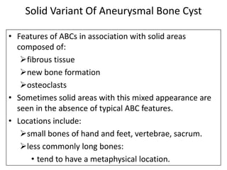 Solid Variant Of Aneurysmal Bone Cyst
• Features of ABCs in association with solid areas
composed of:
fibrous tissue
new bone formation
osteoclasts
• Sometimes solid areas with this mixed appearance are
seen in the absence of typical ABC features.
• Locations include:
small bones of hand and feet, vertebrae, sacrum.
less commonly long bones:
• tend to have a metaphysical location.
 