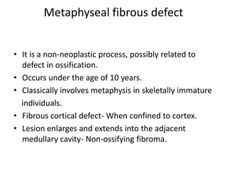 Metaphyseal fibrous defect
• It is a non-neoplastic process, possibly related to
defect in ossification.
• Occurs under the age of 10 years.
• Classically involves metaphysis in skeletally immature
individuals.
• Fibrous cortical defect- When confined to cortex.
• Lesion enlarges and extends into the adjacent
medullary cavity- Non-ossifying fibroma.
 