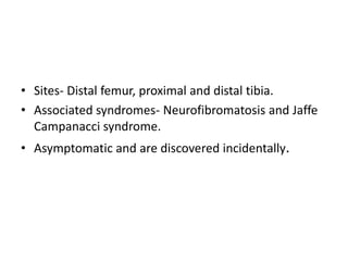 • Sites- Distal femur, proximal and distal tibia.
• Associated syndromes- Neurofibromatosis and Jaffe
Campanacci syndrome.
• Asymptomatic and are discovered incidentally.
 