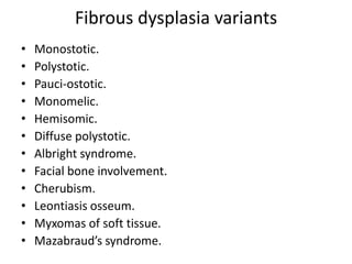 Fibrous dysplasia variants
• Monostotic.
• Polystotic.
• Pauci-ostotic.
• Monomelic.
• Hemisomic.
• Diffuse polystotic.
• Albright syndrome.
• Facial bone involvement.
• Cherubism.
• Leontiasis osseum.
• Myxomas of soft tissue.
• Mazabraud’s syndrome.
 