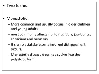 • Two forms:
• Monostotic:
– More common and usually occurs in older children
and young adults.
– most commonly affects rib, femur, tibia, jaw bones,
calvarium and humerus.
– If craniofacial skeleton is involved disfigurement
occurs.
– Monostotic disease does not evolve into the
polystotic form.
 