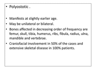 • Polyostotic .
• Manifests at slightly earlier age.
• May be unilateral or bilateral.
• Bones affected in decreasing order of frequency are
femur, skull, tibia, humerus, ribs, fibula, radius, ulna,
mandible and vertebrae.
• Craniofacial involvement in 50% of the cases and
extensive skeletal disease in 100% patients.
 
