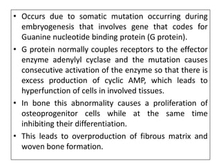 • Occurs due to somatic mutation occurring during
embryogenesis that involves gene that codes for
Guanine nucleotide binding protein (G protein).
• G protein normally couples receptors to the effector
enzyme adenylyl cyclase and the mutation causes
consecutive activation of the enzyme so that there is
excess production of cyclic AMP, which leads to
hyperfunction of cells in involved tissues.
• In bone this abnormality causes a proliferation of
osteoprogenitor cells while at the same time
inhibiting their differentiation.
• This leads to overproduction of fibrous matrix and
woven bone formation.
 