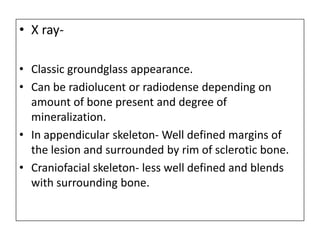 • X ray-
• Classic groundglass appearance.
• Can be radiolucent or radiodense depending on
amount of bone present and degree of
mineralization.
• In appendicular skeleton- Well defined margins of
the lesion and surrounded by rim of sclerotic bone.
• Craniofacial skeleton- less well defined and blends
with surrounding bone.
 