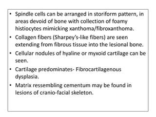 • Spindle cells can be arranged in storiform pattern, in
areas devoid of bone with collection of foamy
histiocytes mimicking xanthoma/fibroxanthoma.
• Collagen fibers (Sharpey’s-like fibers) are seen
extending from fibrous tissue into the lesional bone.
• Cellular nodules of hyaline or myxoid cartilage can be
seen.
• Cartilage predominates- Fibrocartilagenous
dysplasia.
• Matrix ressembling cementum may be found in
lesions of cranio-facial skeleton.
 