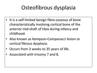 Osteofibrous dysplasia
• It is a self limited benign fibro-osseous of bone
characteristically involving cortical bone of the
anterior mid-shaft of tibia during infancy and
childhood.
• Also known as Kempson-Campanacci lesion or
cortical fibrous dysplasia.
• Occurs from 3 weeks to 35 years of life.
• Associated with trisomy 7 and 8.
 
