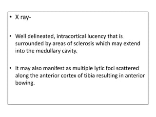 • X ray-
• Well delineated, intracortical lucency that is
surrounded by areas of sclerosis which may extend
into the medullary cavity.
• It may also manifest as multiple lytic foci scattered
along the anterior cortex of tibia resulting in anterior
bowing.
 