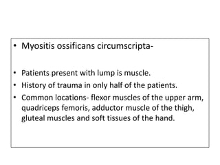 • Myositis ossificans circumscripta-
• Patients present with lump is muscle.
• History of trauma in only half of the patients.
• Common locations- flexor muscles of the upper arm,
quadriceps femoris, adductor muscle of the thigh,
gluteal muscles and soft tissues of the hand.
 