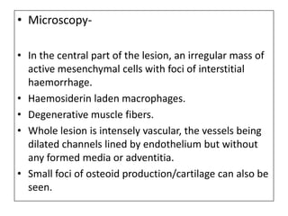 • Microscopy-
• In the central part of the lesion, an irregular mass of
active mesenchymal cells with foci of interstitial
haemorrhage.
• Haemosiderin laden macrophages.
• Degenerative muscle fibers.
• Whole lesion is intensely vascular, the vessels being
dilated channels lined by endothelium but without
any formed media or adventitia.
• Small foci of osteoid production/cartilage can also be
seen.
 