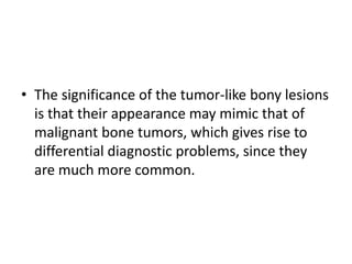 • The significance of the tumor-like bony lesions
is that their appearance may mimic that of
malignant bone tumors, which gives rise to
differential diagnostic problems, since they
are much more common.
 