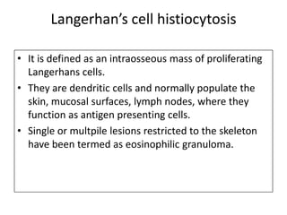Langerhan’s cell histiocytosis
• It is defined as an intraosseous mass of proliferating
Langerhans cells.
• They are dendritic cells and normally populate the
skin, mucosal surfaces, lymph nodes, where they
function as antigen presenting cells.
• Single or multpile lesions restricted to the skeleton
have been termed as eosinophilic granuloma.
 