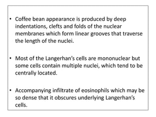 • Coffee bean appearance is produced by deep
indentations, clefts and folds of the nuclear
membranes which form linear grooves that traverse
the length of the nuclei.
• Most of the Langerhan’s cells are mononuclear but
some cells contain multiple nuclei, which tend to be
centrally located.
• Accompanying infiltrate of eosinophils which may be
so dense that it obscures underlying Langerhan’s
cells.
 