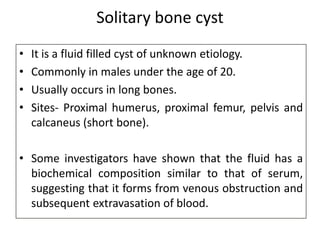 Solitary bone cyst
• It is a fluid filled cyst of unknown etiology.
• Commonly in males under the age of 20.
• Usually occurs in long bones.
• Sites- Proximal humerus, proximal femur, pelvis and
calcaneus (short bone).
• Some investigators have shown that the fluid has a
biochemical composition similar to that of serum,
suggesting that it forms from venous obstruction and
subsequent extravasation of blood.
 