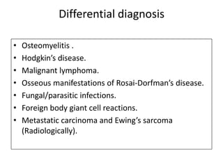 Differential diagnosis
• Osteomyelitis .
• Hodgkin’s disease.
• Malignant lymphoma.
• Osseous manifestations of Rosai-Dorfman’s disease.
• Fungal/parasitic infections.
• Foreign body giant cell reactions.
• Metastatic carcinoma and Ewing’s sarcoma
(Radiologically).
 