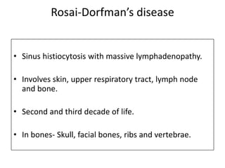 Rosai-Dorfman’s disease
• Sinus histiocytosis with massive lymphadenopathy.
• Involves skin, upper respiratory tract, lymph node
and bone.
• Second and third decade of life.
• In bones- Skull, facial bones, ribs and vertebrae.
 