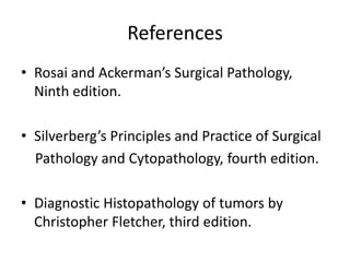 References
• Rosai and Ackerman’s Surgical Pathology,
Ninth edition.
• Silverberg’s Principles and Practice of Surgical
Pathology and Cytopathology, fourth edition.
• Diagnostic Histopathology of tumors by
Christopher Fletcher, third edition.
 