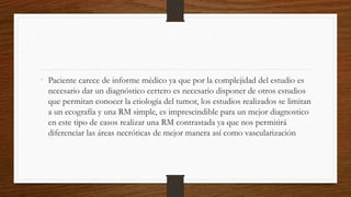 • Paciente carece de informe médico ya que por la complejidad del estudio es
necesario dar un diagnóstico certero es necesario disponer de otros estudios
que permitan conocer la etiología del tumor, los estudios realizados se limitan
a un ecografía y una RM simple, es imprescindible para un mejor diagnostico
en este tipo de casos realizar una RM contrastada ya que nos permitirá
diferenciar las áreas necróticas de mejor manera así como vascularización
 