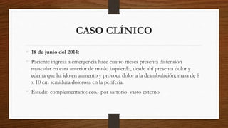 CASO CLÍNICO
• 18 de junio del 2014:
• Paciente ingresa a emergencia hace cuatro meses presenta distensión
muscular en cara anterior de muslo izquierdo, desde ahí presenta dolor y
edema que ha ido en aumento y provoca dolor a la deambulación; masa de 8
x 10 cm semidura dolorosa en la periferia.
• Estudio complementario: eco.- por sartorio vasto externo
 
