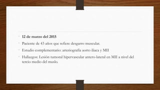 • 12 de marzo del 2015
• Paciente de 43 años que refiere desgarro muscular.
• Estudio complementario: arteriografía aorto iliaca y MII
• Hallazgos: Lesión tumoral hipervascular antero-lateral en MII a nivel del
tercio medio del muslo.
 