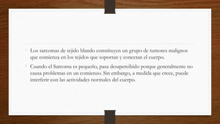 • Los sarcomas de tejido blando constituyen un grupo de tumores malignos
que comienza en los tejidos que soportan y conectan el cuerpo.
• Cuando el Sarcoma es pequeño, pasa desapercibido porque generalmente no
causa problemas en un comienzo. Sin embargo, a medida que crece, puede
interferir con las actividades normales del cuerpo.
 