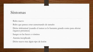 Síntomas
• Bulto nuevo
• Bulto que parece estar aumentando de tamaño
• Dolor abdominal (cuando el tumor es lo bastante grande como para afectar
órganos próximos)
• Sangre en las heces o vómitos
• Anemia inexplicada
• Dolor nuevo tras algún tipo de lesión
 