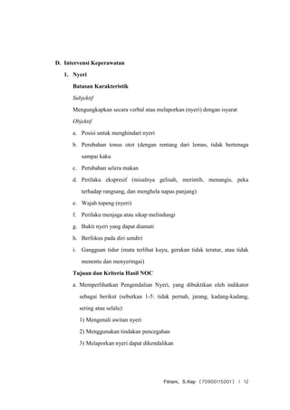 Fitriani, S.Kep (70900115001) | 12
D. Intervensi Keperawatan
1. Nyeri
Batasan Karakteristik
Subjektif
Mengungkapkan secara verbal atau melaporkan (nyeri) dengan isyarat
Objektif
a. Posisi untuk menghindari nyeri
b. Perubahan tonus otot (dengan rentang dari lemas, tidak bertenaga
sampai kaku
c. Perubahan selera makan
d. Perilaku ekspresif (misalnya gelisah, merintih, menangis, peka
terhadap rangsang, dan menghela napas panjang)
e. Wajah topeng (nyeri)
f. Perilaku menjaga atau sikap melindungi
g. Bukti nyeri yang dapat diamati
h. Berfokus pada diri sendiri
i. Gangguan tidur (mata terlihat kuyu, gerakan tidak teratur, atau tidak
menentu dan menyeringai)
Tujuan dan Kriteria Hasil NOC
a. Memperlihatkan Pengendalian Nyeri, yang dibuktikan oleh indikator
sebagai berikut (sebutkan 1-5: tidak pernah, jarang, kadang-kadang,
sering atau selalu):
1) Mengenali awitan nyeri
2) Menggunakan tindakan pencegahan
3) Melaporkan nyeri dapat dikendalikan
 