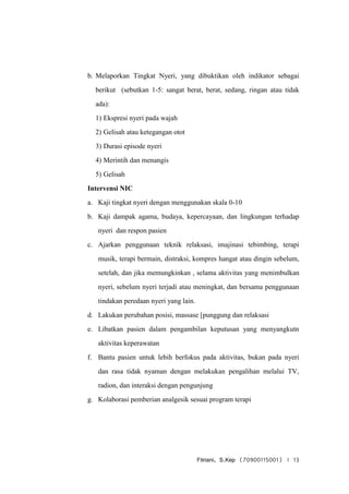 Fitriani, S.Kep (70900115001) | 13
b. Melaporkan Tingkat Nyeri, yang dibuktikan oleh indikator sebagai
berikut (sebutkan 1-5: sangat berat, berat, sedang, ringan atau tidak
ada):
1) Ekspresi nyeri pada wajah
2) Gelisah atau ketegangan otot
3) Durasi episode nyeri
4) Merintih dan menangis
5) Gelisah
Intervensi NIC
a. Kaji tingkat nyeri dengan menggunakan skala 0-10
b. Kaji dampak agama, budaya, kepercayaan, dan lingkungan terhadap
nyeri dan respon pasien
c. Ajarkan penggunaan teknik relaksasi, imajinasi tebimbing, terapi
musik, terapi bermain, distraksi, kompres hangat atau dingin sebelum,
setelah, dan jika memungkinkan , selama aktivitas yang menimbulkan
nyeri, sebelum nyeri terjadi atau meningkat, dan bersama penggunaan
tindakan peredaan nyeri yang lain.
d. Lakukan perubahan posisi, massase [punggung dan relaksasi
e. Libatkan pasien dalam pengambilan keputusan yang menyangkutn
aktivitas keperawatan
f. Bantu pasien untuk lebih berfokus pada aktivitas, bukan pada nyeri
dan rasa tidak nyaman dengan melakukan pengalihan melalui TV,
radion, dan interaksi dengan pengunjung
g. Kolaborasi pemberian analgesik sesuai program terapi
 