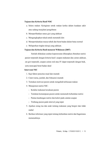 Fitriani, S.Kep (70900115001) | 15
Tujuan dan Kriteria Hasil NOC
a. Selera makan: Keinginan untuk makan ketika dalam keadaan sakit
atau sedang menjalani pengobatan
b. Memperlihatkan status gizi yang adekuat
c. Mengungkapkan tekad untuk mematuhi diet
d. Mempertahankan massa tubuh dan berat badan dalam batas normal
e. Melaporkan tingkat ekergi yang adekuat.
Tujuan dan Kriteria Hasil menurut Wilkinson (2007)
Setelah dilakukan asuhan keperawatan diharapkan ebutuhan nutrisi
pasien terpenuhi dengan kriteria hasil: asupan makanan dan cairan adekuat,
zat gizi terpenuhi, asupan cairan oral atau IV dapat terpenuhi dengan baik,
serta mencapai berat badan ideal
Intervensi NIC
1. Kaji faktor pencetus mual dan muntah
2. Catat warna, jumlah, dan frekuensi muntah
3. Tentukan motivasi pasien untuk mengubah kebiasaan makan
4. Manajemen nutrisi NIC:
- Ketahui makanan kesukaan pasien
- Tentukan kemampuan pasien untuk memenuhi kebutuhan nutrisi
- Pantau kandungan nutrisi dan kalori pada catatan asupan
- Timbang pasien pada interval yang tepat
5. Ajarkan orang tua dan anak tentang makanan yang bergizi dan tidak
mahal
6. Berikan informasi yang tepat tentang kebutuhan nutrisi dan bagaimana
memenuhinya
 