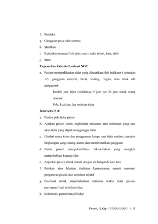 Fitriani, S.Kep (70900115001) | 17
f. Berduka
g. Gangguan pola tidur normal
h. Medikasi
i. Ketidaknyamanan fisik (mis, nyeri, suhu tubuh, batu, dsb)
j. Stres
Tujuan dan Kriteria Evaluasi NOC
a. Pasien memperlihatkan tidur yang dibuktikan oleh indikator ( sebutkan
1-5: gangguan ekstrem, berat, sedang, ringan, atau tidak ada
gangguan):
Jumlah jam tidur (sedikitnya 5 jam per 24 jam untuk orang
dewasa)
Pola, kualitas, dan rutinitas tidur
Intervensi NIC
a. Pantau pola tidur pasien
b. Ajarkan pasien utnuk enghindari makanan atau minuman yang saat
akan tidur yang dapat mengganggu tidur
c. Hindari suara keras dan penggunaan lampu saat tidur malam, ciptakan
lingkungan yang tenang, damai dan meminimalkan gangguan
d. Bantu pasien mnegidentifikasi faktor-faktor yang mungkin
menyebabkan kurang tidur
e. Anjurkan pasien untuk mandi dengan air hangat di sore hari
f. Berikan atau lakukan tindakan kenyamanan seperti massase,
pengaturan posisi, dan sentuhan afektif
g. Fasilitasi untuk empertahankan rutinitas waktu tidur pasien,
persiapan/ritual sebelum tidur.
h. Kolaborasi pemberian pil tidur
 