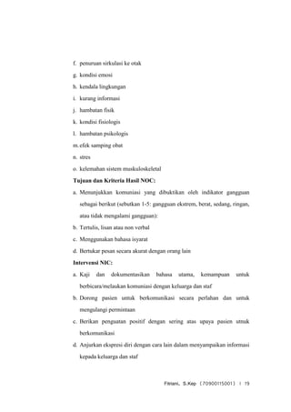 Fitriani, S.Kep (70900115001) | 19
f. penuruan sirkulasi ke otak
g. kondisi emosi
h. kendala lingkungan
i. kurang informasi
j. hambatan fisik
k. kondisi fisiologis
l. hambatan psikologis
m.efek samping obat
n. stres
o. kelemahan sistem muskuloskeletal
Tujuan dan Kriteria Hasil NOC:
a. Menunjukkan komuniasi yang dibuktikan oleh indikator gangguan
sebagai berikut (sebutkan 1-5: gangguan ekstrem, berat, sedang, ringan,
atau tidak mengalami gangguan):
b. Tertulis, lisan atau non verbal
c. Menggunakan bahasa isyarat
d. Bertukar pesan secara akurat dengan orang lain
Intervensi NIC:
a. Kaji dan dokumentasikan bahasa utama, kemampuan untuk
berbicara/melaukan komuniasi dengan keluarga dan staf
b. Dorong pasien untuk berkomunikasi secara perlahan dan untuk
mengulangi permintaan
c. Berikan penguatan positif dengan sering atas upaya pasien utnuk
berkomunikasi
d. Anjurkan ekspresi diri dengan cara lain dalam menyampaikan informasi
kepada keluarga dan staf
 