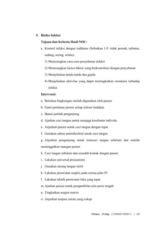Fitriani, S.Kep (70900115001) | 20
5. Risiko Infeksi
Tujuan dan Kriteria Hasil NOC:
a. Kontrol infeksi dengan indikator (Sebutkan 1-5: tidak pernah, terbatas,
sedang, sering, selalu):
1) Menerangkan cara-cara penyebaran infeksi
2) Menerangkan factor-faktor yang berkontribusi dengan penyebaran
3) Menjelaskan tanda-tanda dan gejala
4) Menjelaskan aktivitas yang dapat meningkatkan resistensi terhadap
infeksi
Intervensi:
a. Bersikan lingkungan setelah digunakan oleh pasien
b. Ganti peralatan pasien setiap selesai tindakan
c. Batasi jumlah pengunjung
d. Ajarkan cuci tangan untuk menjaga kesehatan individu
e. Anjurkan pasien untuk cuci tangan dengan tepat
f. Gunakan sabun antimikrobial untuk cuci tangan
g. Anjurkan pengunjung untuk mencuci tangan sebelum dan setelah
meninggalkan ruangan pasien
h. Cuci tangan sebelum dan sesudah kontak dengan pasien
i. Lakukan universal precautions
j. Gunakan sarung tangan steril
k. Lakukan perawatan aseptic pada semua jalur IV
l. Lakukan teknik perawatan luka yang tepat
m.Ajarkan pasien untuk pengambilan urin porsi tengah
n. Tingkatkan asupan nutrisi
o. Anjurkan asupan cairan yang cukup
 