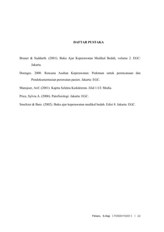 Fitriani, S.Kep (70900115001) | 22
DAFTAR PUSTAKA
Bruner & Suddarth. (2001). Buku Ajar Keperawatan Medikal Bedah, volume 2. EGC:
Jakarta.
Doenges. 2000. Rencana Asuhan Keperawatan: Pedoman untuk perencanaan dan
Pendokumentasian perawatan pasien. Jakarta: EGC.
Mansjoer, Arif. (2001). Kapita Selekta Kedokteran. Jilid 1.UI: Media.
Price, Sylvia A. (2006). Patofisiologi. Jakarta: EGC.
Smeltzer & Bare. (2002). Buku ajar keperawatan medikal bedah. Edisi 8. Jakarta: EGC.
 