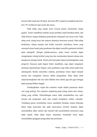 Fitriani, S.Kep (70900115001) | 5
berusia lebih muda dari 40 tahun. Kira-kira 80% terjadi di mandibula dan kira-
kira 75% terlihat di regio molar dan ramus.
Pada tahap yang sangat awal, riwayat pasien asimtomatis (tanpa
gejala). Tumor mandibula tumbuh secara perlahan selam bertahun-tahun, dan
tidak ditemui sampai dilakukan pemeriksaan radiografi oral secara rutin. Pada
tahap awal, tulang keras dan mukosa diatasnya berwarna normal. Pada tahap
berikutnya, tulang menipis dan ketika teresobsi seluruhnya tumor yang
menonjol terasa lunak pada penekanan dan dapat memiliki gambaran berlobul
pada radiografi. Dengan pembesarannya, maka tumor tersebut dapat
mengekspansi tulang kortikal yang luas dan memutuskan batasan tulang serta
menginvasi jaringan lunak. Pasien jadi menyadari adanya pembengkakan yang
progresif, biasanya pada bagian bukal mandibula, juga dapat mengalami
perluasan kepermukaan lingual, suatu gambaran yang tidak umum pada kista
odontogenik. Ketika menembus mukosa, permukaan tumor dapat menjadi
memar dan mengalami ulserasi akibat penguyahan. Pada tahap lebih
lanjut,kemungkinan ada rasa sakit didalam atau sekitar gigi dan gigi tetangga
dapat goyang bahkan tanggal.
Pembengkakan wajah dan asimetris wajah adalah penemuan ekstra
oral yang penting. Sisi asimetris tergantung pada tulang utama atau tulang-
tulang yang terlibat. Perkembangan tumor tidak menimbulkan rasa sakit
kecuali ada penekanan saraf atau terjadi komplikasi infeksi sekunder.
Terkadang pasien membiarkan tumor mandibula bertahan selama beberapa
tahun tanpa perawatan dan pada kasus-kasus tersebut ekspansi dapat
menimbulkan ulkus namun tipe ulseratif dari pertumbuhan karsinoma yang
tidak terjadi. Pada tahap lanjut, ukurannya bertambah besar dapat
menyebabkan gangguan penguyahan dan penelanan.
 