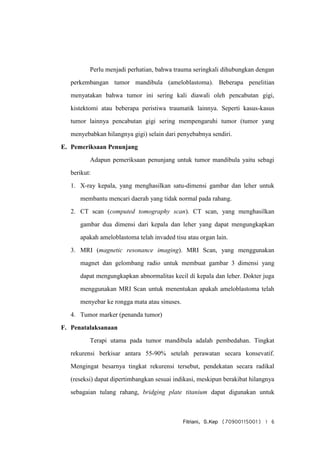 Fitriani, S.Kep (70900115001) | 6
Perlu menjadi perhatian, bahwa trauma seringkali dihubungkan dengan
perkembangan tumor mandibula (ameloblastoma). Beberapa penelitian
menyatakan bahwa tumor ini sering kali diawali oleh pencabutan gigi,
kistektomi atau beberapa peristiwa traumatik lainnya. Seperti kasus-kasus
tumor lainnya pencabutan gigi sering mempengaruhi tumor (tumor yang
menyebabkan hilangnya gigi) selain dari penyebabnya sendiri.
E. Pemeriksaan Penunjang
Adapun pemeriksaan penunjang untuk tumor mandibula yaitu sebagi
berikut:
1. X-ray kepala, yang menghasilkan satu-dimensi gambar dan leher untuk
membantu mencari daerah yang tidak normal pada rahang.
2. CT scan (computed tomography scan). CT scan, yang menghasilkan
gambar dua dimensi dari kepala dan leher yang dapat mengungkapkan
apakah ameloblastoma telah invaded tisu atau organ lain.
3. MRI (magnetic resonance imaging). MRI Scan, yang menggunakan
magnet dan gelombang radio untuk membuat gambar 3 dimensi yang
dapat mengungkapkan abnormalitas kecil di kepala dan leher. Dokter juga
menggunakan MRI Scan untuk menentukan apakah ameloblastoma telah
menyebar ke rongga mata atau sinuses.
4. Tumor marker (penanda tumor)
F. Penatalaksanaan
Terapi utama pada tumor mandibula adalah pembedahan. Tingkat
rekurensi berkisar antara 55-90% setelah perawatan secara konsevatif.
Mengingat besarnya tingkat rekurensi tersebut, pendekatan secara radikal
(reseksi) dapat dipertimbangkan sesuai indikasi, meskipun berakibat hilangnya
sebagaian tulang rahang, bridging plate titanium dapat digunakan untuk
 