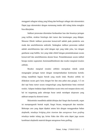 Fitriani, S.Kep (70900115001) | 7
mengganti sebagian tulang yang hilang dan berfungsi sebagai alat rekonstruksi.
Dapat juga rekonstruksi dengan memasang tandur ahli tulang kalau mungkin
bisa dikerjakan.
Indikasi perawatan ditentukan berdasarkan luas dan besarnya jaringan
yang terlibat, struktur histologis dari tumor dan keuntungan yang didapat.
Menurut Ohishi indikasi perawatan konservatif adalah pada penderita usia
muda dan ameloblastoma unikistik. Sedangkan indikasi perawatan radikal
adalah ameloblastoma tipe solid dengan tepi yang tidak jelas, lesi dengan
gambaran soap bubble, lesi yang tidak efektif dengan penatalaksanaan secara
konservatif dan ameloblastoma ukuran besar. Penatalaksanaan secara radikal
berupa reseksi segmental, hemimandibulektomi dan reseksi marginal (reseksi
enblok).
Reseksi marginal (reseksi enblok) merupakan teknik untuk
mengangkat jaringan tumor dengan mempertahankan kontinuitas korteks
tulang mandibula bagian bawah yang masih intak. Reseksi enblok ini
dilakukan secara garis lurus dengan bor dan atau pahat atau gergaji, 1-2 cm
dari tepi batas tumor secara rontgenologis yang diperkirakan batas minimal
reseksi. Adapun tindakan dapat dilakukan secara intra oral maupun ekstra oral,
hal ini tergantung pada seberapa besar untuk mendapat eksposure yang
adekuat sampai ke ekstensi tumor.
Rekontruksi mandibula adalah ditinjau dari fungsi dan kosmetik, organ
ini mempengaruhi bentuk wajah, fungsi bicara, mengunyah dan menelan.
Beberapa cara yang dapat dipakai antara lain dengan menggunakan bahan
aloplastik, misalnya bridging plate titanium dan autogenous bone grafting
misalnya tandur tulang iga, krista iliaka dan tibia serta dapat juga secara
kombinasi aloplastik material dengan autogenous bone grafting.
 
