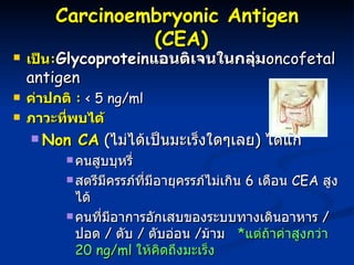Carcinoembryonic Antigen  (CEA) เป็น : Glycoprotein แอนติเจนในกลุ่ม oncofetal antigen   ค่าปกติ  :  < 5 ng/ml ภาวะที่พบได้ Non CA   ( ไม่ได้เป็นมะเร็งใดๆเลย )  ได้แก่  คนสูบบุหรี่ สตรีมีครรภ์ที่มีอายุครรภ์ไม่เกิน  6  เดือน  CEA  สูงได้ คนที่มีอาการอักเสบของระบบทางเดินอาหาร  /  ปอด  /  ตับ  /  ตับอ่อน  / ม้าม  * แต่ถ้าค่าสูงกว่า  20  ng/ml  ให้คิดถึงมะเร็ง CA  :  พบได้ในมะเร็งของลำไส้ใหญ่ - ไส้ตรง  /  เต้านม  /  ปอด  /  ตับ  /   ตับอ่อน  /  มะเร็งไฝ  / มะเร็งกระเพาะอาหาร  * พบบ่อยและค่าสูงคือมะเร็งสำไส้ใหญ่ 
