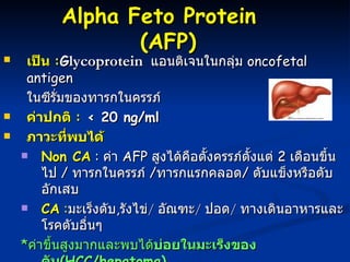 เป็น  : G lycoprotein    แอนติเจนในกลุ่ม  oncofetal antigen ในซีรั่มของทารกในครรภ์  ค่าปกติ  :  < 20 ng/ml ภาวะที่พบได้   Non CA  :  ค่า  AFP  สูงได้คือตั้งครรภ์ตั้งแต่  2  เดือนขึ้นไป  /  ทารกในครรภ์  / ทารกแรกคลอด /  ตับแข็งหรือตับอักเสบ  CA  : มะเร็งตับ , รังไข่ /  อัณฑะ /  ปอด /  ทางเดินอาหารและโรคตับอื่นๆ     * ค่าขึ้นสูงมากและพบได้ บ่อยในมะเร็งของตับ ( HCC/hepatoma)   AFP  ในปัจจุบันใช้เป็น tumor markers  ตรวจหาผู้ป่วยมะเร็งตับ ( hepatoma)  ในผู้ที่มีอัตราเสี่ยงต่อการเกิดมะเร็งตับสูง เช่นผู้ที่เป็นพาหะของไวรัสตับอักเสบ บี  /  ตับอักเสบเรื้อรัง  /  ตับแข็ง Alpha Feto Protein  (AFP) 