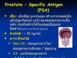 Prostate - Specific Antigen  (PSA)   เป็น :   เอ็นซัยม์  protease  สร้างจากเซลล์เยื่อบุผิว ( epithelial cell)   ของต่อมลูกหมากเป็นหลัก รวมทั้งสร้างได้ในเซลล์เยื่อบุท่อปัสสาวะ ( para-urethral gland)   ค่าปกติ   :   < 10 ng/ml.  ภาวะที่พบได้ Non CA :   ต่อมลูกหมากโต /  ต่อมลูกหมากอักเสบ  /  ผู้สูงอายุ CA :   มะเร็งต่อมลูกหมาก *  PSA  ค่อนข้างมีความจำเพาะต่อมะเร็งต่อมลูกหมาก   