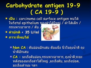 Carbohydrate antigen  19-9     (   CA 19-9 ) เป็น  :  carcinoma cell surface antigen  พบได้ใน fetal epithelium  ของลำไส้ใหญ่  /  ลำไส้เล็ก  /  กระเพาะอาหาร  /  ตับ  /  ตับอ่อน ค่าปกติ  < 35 U/ml ภาวะที่พบได้ Non CA  :  ตับอ่อนอักเสบ ตับแข็ง นิ่วในถุงน้ำดี ถุงน้ำดีอักเสบ CA :   มะเร็งตับอ่อน , กระเพาะอาหาร ,  ถุงน้ำดี , ระยะหลังของมะเร็งลำไส้ใหญ่  , มะเร็งตับ ,  มะเร็งปอด ,  มะเร็งเต้านม ฯลฯ  มีประโยชน์ในการแยกมะเร็งตับอ่อน ออกจากโรคตับอ่อนอักเสบเรื้อรัง  ** พบมีค่าสูงใน มะเร็งตับอ่อน 