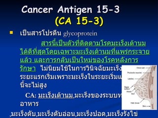 Cancer Antigen 15-3   ( CA 15-3 ) เป็นสารโปรตีน  glycoprotein  สารนี้เป็นตัวที่ติดตามโรคมะเร็งเต้านมได้ดีที่สุดโดยเฉพาะมะเร็งเต้านมที่แพร่กระจายแล้ว และการกลับเป็นใหม่ของโรคหลังการรักษา   ไม่นิยมใช้ในการวินิจฉัยมะเร็งเต้านมระยะแรกเริ่มเพราะมะเร็งในระยะเริ่มแรกค่าสารนี้จะไม่สูง  CA:  มะเร็งเต้านม , มะเร็งของระบบทางเดินอาหาร , มะเร็งตับ , มะเร็งตับอ่อน , มะเร็งปอด , มะเร็งรังไข่ เป็นต้น 