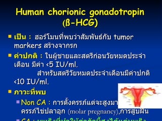 Human chorionic gonadotropin   ( ß- HCG)   เป็น  :  ฮอร์โมนที่พบว่าสัมพันธ์กับ  tumor markers   สร้างจากรก ค่าปกติ  :   ในผู้ชายและสตรีก่อนวัยหมดประจำเดือน มีค่า   <5 IU/ml.    สำหรับสตรีวัยหมดประจำเดีอนมีค่าปกติ   <10 IU/ml.   ภาวะที่พบ Non CA :   การตั้งครรภ์แต่จะสูงมากในผู้ป่วยครรภ์ไข่ปลาอุก  ( molar pregnancy), การสูบฝิ่น  CA :   มะเร็งที่ทำให้ค่าตัวนี้สูงได้แก่มะเร็งมดลูก   แต่ก็อาจะพบสูงในมะเร็งตับ กระเพาะอาหาร  ตับอ่อน ปอด  