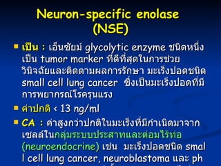 Neuron-specific enolase  (NSE) เป็น  :   เอ็นซัยม์  glycolytic enzyme  ชนิดหนึ่ง เป็น  tumor marker  ที่ดีที่สุดในการช่วยวินิจฉัยและติดตามผลการรักษา มะเร็งปอดชนิด  small cell lung cancer  ซึ่งเป็นมะเร็งปอดที่มีการพยากรณ์โรครุนแรง  ค่าปกติ   < 13 ng/ml CA :   ค่าสูงกว่าปกติในมะเร็งที่มีกำเนิดมาจากเซลล์ใน กลุ่มระบบประสาทและต่อมไร้ท่อ  (neuroendocrine)   เช่น  มะเร็งปอดชนิด  small cell lung cancer, neuroblastoma  และ  pheochromocytoma ( เนื้องอกต่อมหมวกไต )  