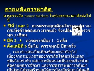 ภายหลังการผ่าตัด   ควรตรวจวัด  tumor markers  ในช่วงระยะเวลาดังต่อไปนี้   ปีที่  1  และ  2     ควรตรวจทุกเดือนในระยะต้น จนกระทั่งค่าลดลงมา มากแล้ว จึงเปลี่ยนมาตรวจทุก  3  เดือน  ปีที่  3 - 5      ควรตรวจปีละ  1 - 2  ครั้ง  ตั้งแต่ปีที่  6   ขึ้นไป  ตรวจทุกปี ปีละครั้ง เวลาข้างต้นเป็นเพียงข้อแนะนำทั่วๆไป เนื่องจากระยะเวลาของการเกิดโรคมะเร็งแต่ละชนิดไม่เท่ากัน แต่การหมั่นตรวจเป็นระยะก็จะช่วยติดตามผลการรักษา และการตรวจพบการกลับมาเป็นใหม่ได้รวดเร็วช่วยให้การป้องกันรักษาได้ผลดียิ่งขึ้น 