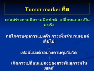 Tumor marker  คือ เซลล์ร่างกายมีความผิดปกติ  เปลี่ยนแปลงเป็นมะเร็ง ↓ กลไกควบคุมการแบ่งตัว การเพิ่มจำนวนเซลล์เสียไป   ↓ เซลล์แบ่งตัวอย่างควบคุมไม่ได้   ↓ เกิดการเปลี่ยนแปลงของสารพันธุกรรมในเซลล์  ↓ สร้างสาร Antigen / Macromolecule   อื่นๆ เช่นฮอร์โมน เอ็นไซด์ที่ไม่เหมือนเซลล์ปกติ 