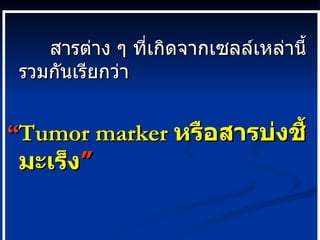 สารต่าง ๆ ที่เกิดจากเซลล์เหล่านี้ รวมกันเรียกว่า “ Tumor marker   หรือสารบ่งชี้มะเร็ง ” 